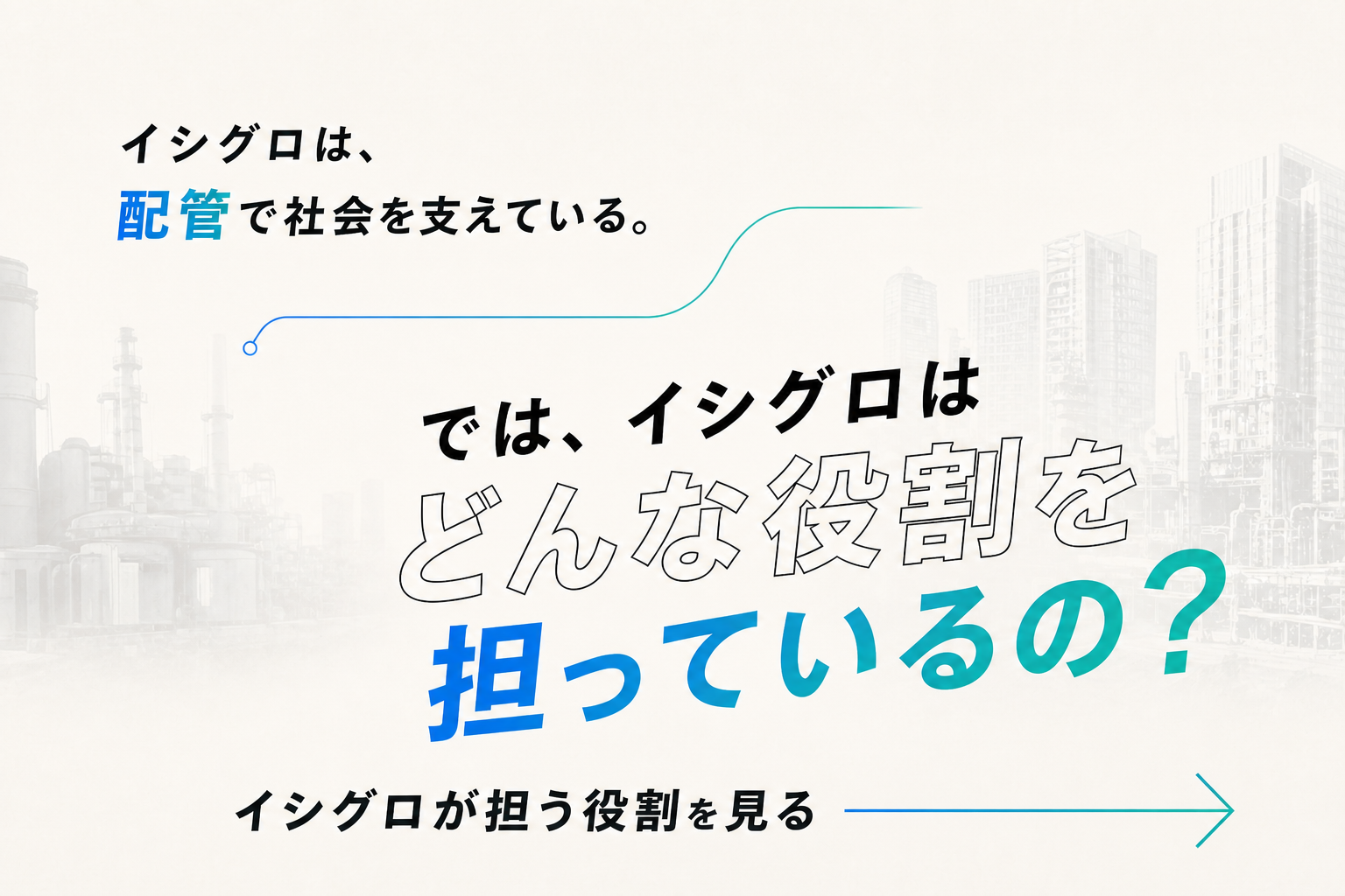 イシグロは、配管で社会を支えている。では、イシグロはどんな役割を担っているの？